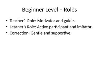 Beginner Level – Roles
• Teacher’s Role: Motivator and guide.
• Learner’s Role: Active participant and imitator.
• Correction: Gentle and supportive.
 