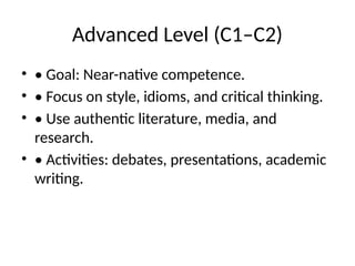 Advanced Level (C1–C2)
• • Goal: Near-native competence.
• • Focus on style, idioms, and critical thinking.
• • Use authentic literature, media, and
research.
• • Activities: debates, presentations, academic
writing.
 