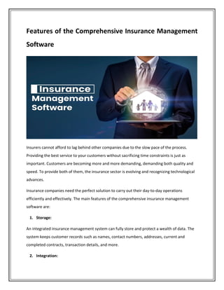 Features of the Comprehensive Insurance Management
Software
Insurers cannot afford to lag behind other companies due to the slow pace of the process.
Providing the best service to your customers without sacrificing time constraints is just as
important. Customers are becoming more and more demanding, demanding both quality and
speed. To provide both of them, the insurance sector is evolving and recognizing technological
advances.
Insurance companies need the perfect solution to carry out their day-to-day operations
efficiently and effectively. The main features of the comprehensive insurance management
software are:
1. Storage:
An integrated insurance management system can fully store and protect a wealth of data. The
system keeps customer records such as names, contact numbers, addresses, current and
completed contracts, transaction details, and more.
2. Integration:
 