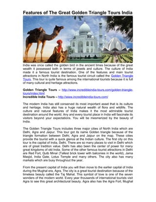 Features of The Great Golden Triangle Tours India




India was once called the golden bird in the ancient times because of the great
wealth it possessed both in terms of jewels and culture. The culture of India
made it a famous tourist destination. One of the features and main tourist
attractions in North India is the famous tourist circuit called the Golden Triangle
Tours. This tour is quite famous among the international tourists because it is full
of many cultural and heritage attractions.

Golden Triangle Tours – http://www.incredibleindia-tours.com/golden-triangle-
tours/index.html
Incredible India Tours – http://www.incredibleindia-tours.com/

The modern India has still conserved its most important asset that is its culture
and heritage. India also has a huge natural wealth of flora and wildlife. The
culture and natural features of India makes it the most admirable tourist
destination around the world. Any and every tourist place in India will fascinate its
visitors beyond your expectations. You will be mesmerized by the beauty of
India.

The Golden Triangle Tours includes three major cities of North India which are
Delhi, Agra and Jaipur. This tour got its name Golden triangle because of the
triangle formation between Delhi, Agra and Jaipur on the map. These cities
provide the tourist with a quick glance at the Indian culture. The first city on this
tour is the capital of India, Delhi. There are so many places to visit in Delhi which
are of great tradition value. Delhi has also been the center of power for many
great kingdoms of old India. Some of the other famous tourist attractions in Delhi
are Red Fort, Qutb Minar (Tallest brick tower with balconies in the world), Jama
Masjid, India Gate, Lotus Temple and many others. The city also has many
markets which are busy throughout the year.

From the present capital of India you will then move to the earlier capital of India
during the Mughal era, Agra. The city is a great tourist destination because of the
timeless beauty called the Taj Mahal. This symbol of love is one of the seven
wonders of the modern world. Every year thousands of international tourists visit
Agra to see this great architectural beauty. Agra also has the Agra Fort, Mughal
 