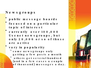 Newsgroups public message boards focused on a particular topic of interest    currently over 100,000 Usenet newsgroups, but only 20,000 or so of those are active vary in popularity some newsgroups only getting a few posts a month  others get several hundred (and in a few cases a couple of thousand) messages a day. 