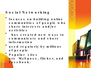 Social Networking focuses on building online communities of people who share interests and/or activities   has created new ways to communicate and share information used regularly by millions of people Popular sites are MySpace, flicker, and Facebook. 