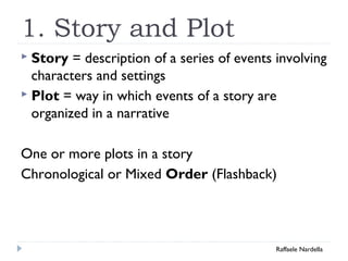 1. Story and Plot 
 Story = description of a series of events involving 
characters and settings 
 Plot = way in which events of a story are 
organized in a narrative 
One or more plots in a story 
Chronological or Mixed Order (Flashback) 
Raffaele Nardella 
 