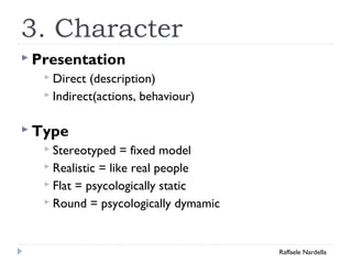 3. Character 
 Presentation 
 Direct (description) 
 Indirect(actions, behaviour) 
 Type 
 Stereotyped = fixed model 
 Realistic = like real people 
 Flat = psycologically static 
 Round = psycologically dymamic 
Raffaele Nardella 
 