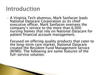 ? A Virginia Tech alumnus, Mark Sanfacon leads
National Datacare Corporation as its chief
executive officer. Mark Sanfacon oversees the
companys service to the more than 6,000
nursing homes that rely on National Datacare for
patient financial account management.
Focused on offering quality products that cater to
the long-term care market, National Datacare
created the Resident Fund Management Service
(RFMS). The following are some features of the
full-service solution.
 