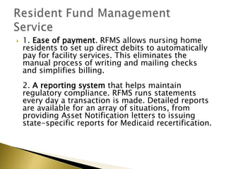 ? 1. Ease of payment. RFMS allows nursing home
residents to set up direct debits to automatically
pay for facility services. This eliminates the
manual process of writing and mailing checks
and simplifies billing.
2. A reporting system that helps maintain
regulatory compliance. RFMS runs statements
every day a transaction is made. Detailed reports
are available for an array of situations, from
providing Asset Notification letters to issuing
state-specific reports for Medicaid recertification.
 