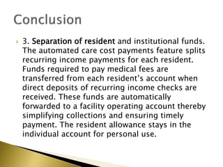 ? 3. Separation of resident and institutional funds.
The automated care cost payments feature splits
recurring income payments for each resident.
Funds required to pay medical fees are
transferred from each residents account when
direct deposits of recurring income checks are
received. These funds are automatically
forwarded to a facility operating account thereby
simplifying collections and ensuring timely
payment. The resident allowance stays in the
individual account for personal use.
 