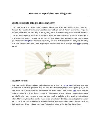 Features of Top of the Line ceiling Fans
WHAT DOES ONE LOOK FOR IN A GOOD CEILING FAN?
One`s own comfort is the very first preference especially when they have spent money for it.
Then all they want is the maximum comfort they will get from it. When one will be lying over
the bed, tired after a hectic day, suddenly they will look at the ceiling fan which is turned off.
One will have to get up from bed; will have to reach the switch board to turn it on. Then even if
it is turned on, as soon as one comes back to their place, they will notice that the spinning
speed of their ceiling fan is not as much as they required it at that moment. They will definitely
wish that if they would have some magical powers then they would manage their fan’s spinning
speed.
SOLUTION TO THIS:
Now, one can fulfill these wishes by buying the top of the line ceiling fans that have a remote
control with them through which they can turn it on from their place without getting up, unless
they have their remote placed somewhere far from them. Then these fans have another
important feature in them that through this remote control, one can also control the spinning
speed of the fan, can increase or decrease it as much or as little as they want to, without any
effort. Moreover, these fans can be made to adjust rotation directions according to the season
e.g clockwise during the winter and anti-clockwise during the summer. Multiple speed settings,
that are at least three, is also a very good feature in the top of the line fans these days.
 