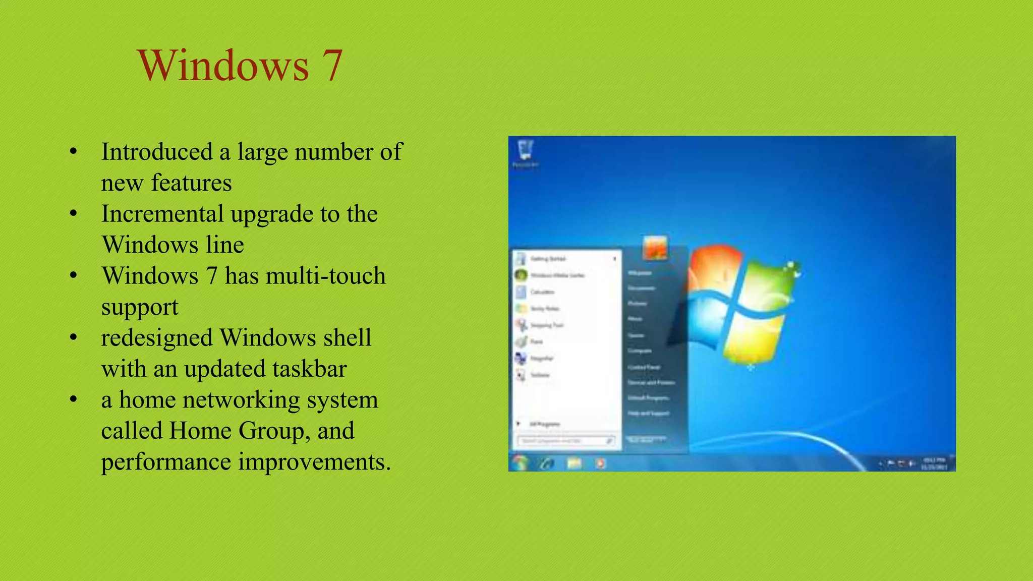Windows 7
• Introduced a large number of
new features
• Incremental upgrade to the
Windows line
• Windows 7 has multi-touch
support
• redesigned Windows shell
with an updated taskbar
• a home networking system
called Home Group, and
performance improvements.
 