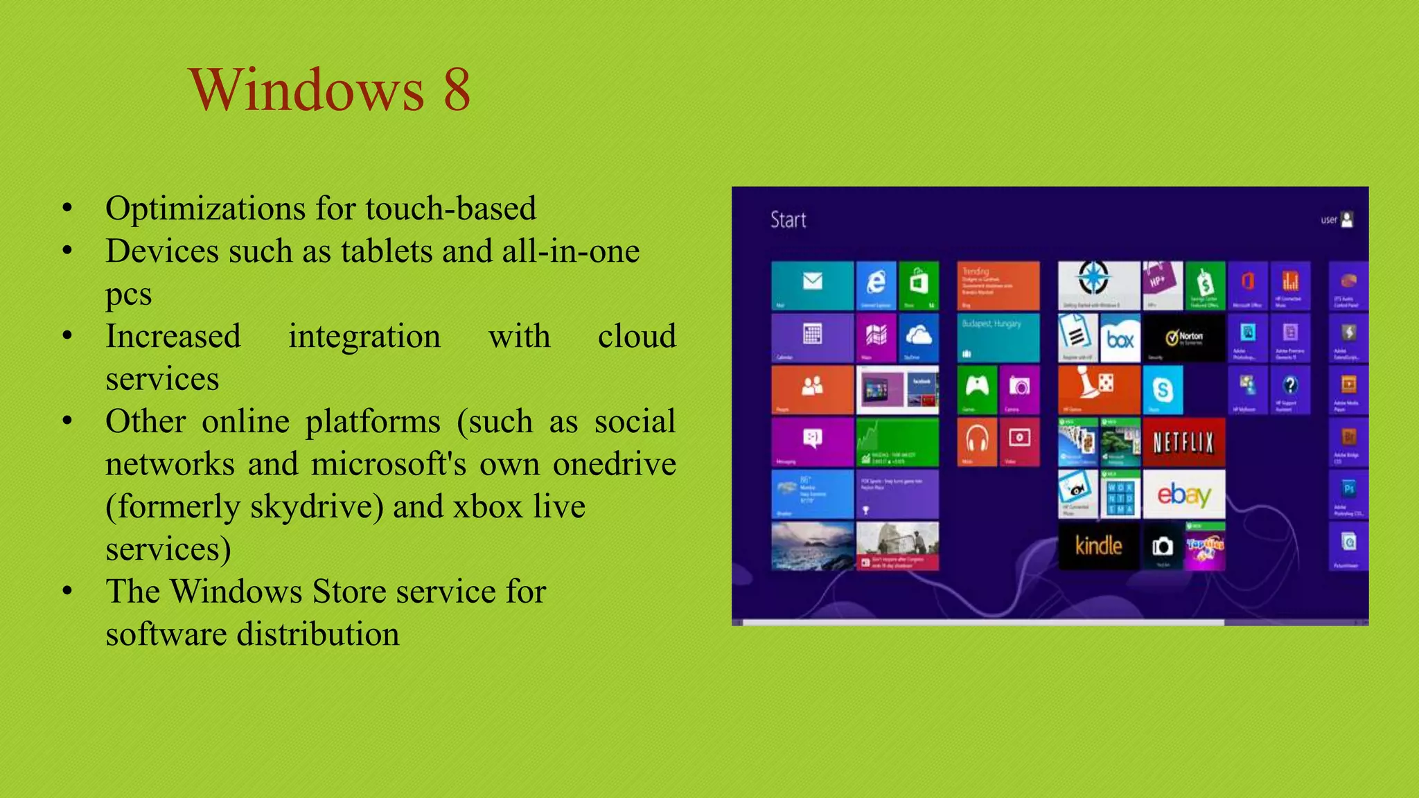 Windows 8
• Optimizations for touch-based
• Devices such as tablets and all-in-one
pcs
• Increased integration with cloud
services
• Other online platforms (such as social
networks and microsoft's own onedrive
(formerly skydrive) and xbox live
services)
• The Windows Store service for
software distribution
 