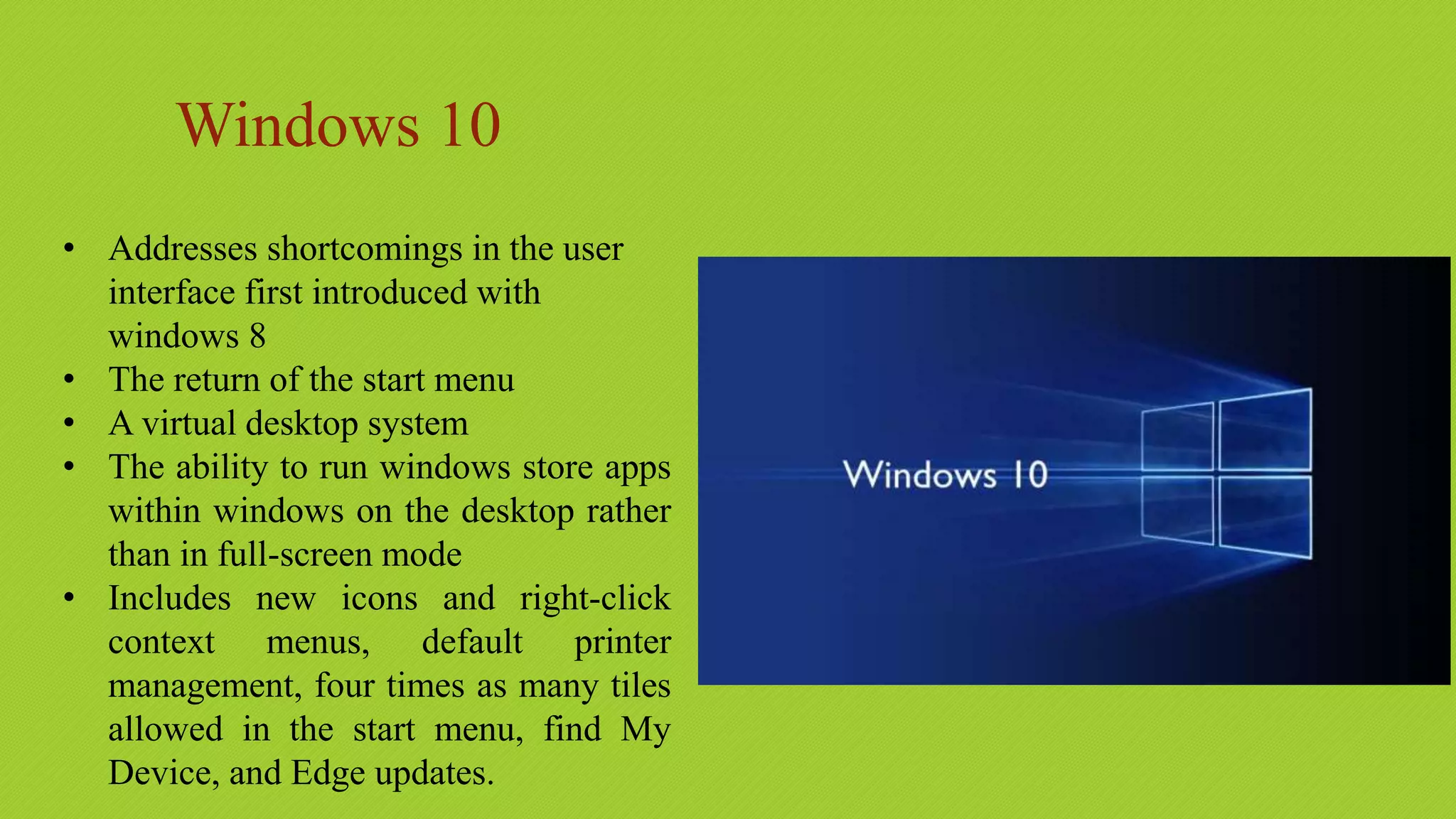 Windows 10
• Addresses shortcomings in the user
interface first introduced with
windows 8
• The return of the start menu
• A virtual desktop system
• The ability to run windows store apps
within windows on the desktop rather
than in full-screen mode
• Includes new icons and right-click
context menus, default printer
management, four times as many tiles
allowed in the start menu, find My
Device, and Edge updates.
 