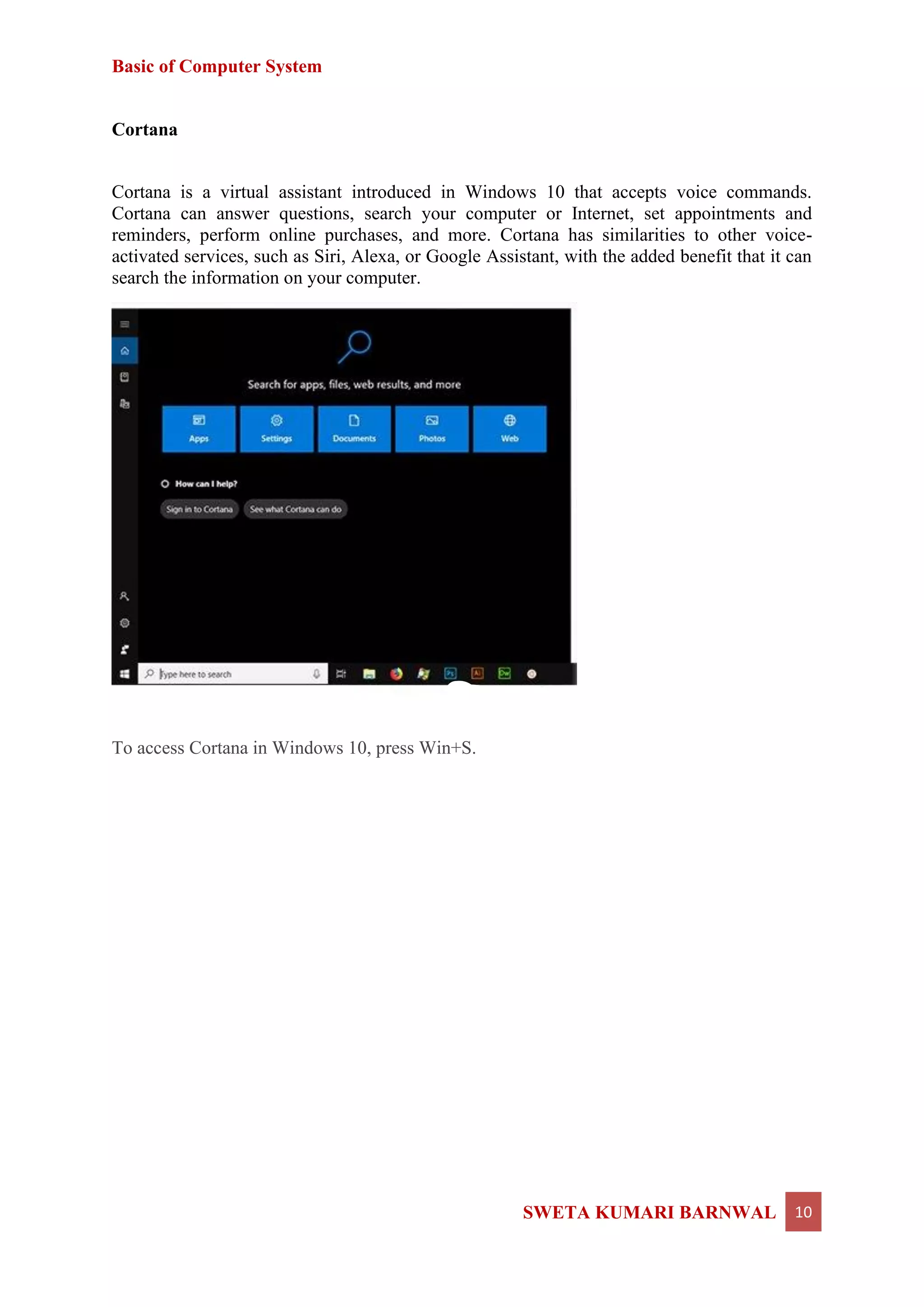 Basic of Computer System
SWETA KUMARI BARNWAL 10
Cortana
Cortana is a virtual assistant introduced in Windows 10 that accepts voice commands.
Cortana can answer questions, search your computer or Internet, set appointments and
reminders, perform online purchases, and more. Cortana has similarities to other voice-
activated services, such as Siri, Alexa, or Google Assistant, with the added benefit that it can
search the information on your computer.
To access Cortana in Windows 10, press Win+S.
 