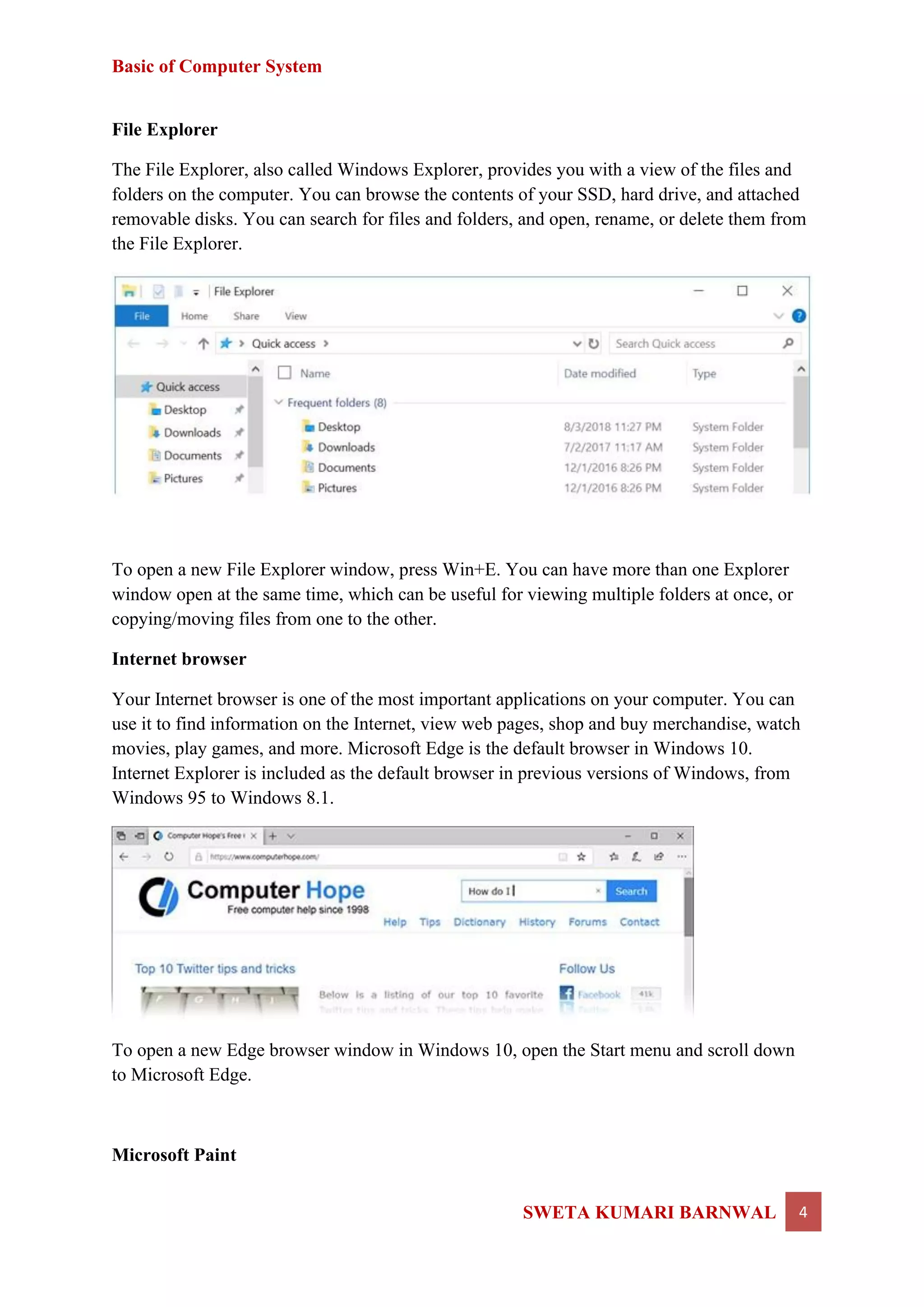 Basic of Computer System
SWETA KUMARI BARNWAL 4
File Explorer
The File Explorer, also called Windows Explorer, provides you with a view of the files and
folders on the computer. You can browse the contents of your SSD, hard drive, and attached
removable disks. You can search for files and folders, and open, rename, or delete them from
the File Explorer.
To open a new File Explorer window, press Win+E. You can have more than one Explorer
window open at the same time, which can be useful for viewing multiple folders at once, or
copying/moving files from one to the other.
Internet browser
Your Internet browser is one of the most important applications on your computer. You can
use it to find information on the Internet, view web pages, shop and buy merchandise, watch
movies, play games, and more. Microsoft Edge is the default browser in Windows 10.
Internet Explorer is included as the default browser in previous versions of Windows, from
Windows 95 to Windows 8.1.
To open a new Edge browser window in Windows 10, open the Start menu and scroll down
to Microsoft Edge.
Microsoft Paint
 