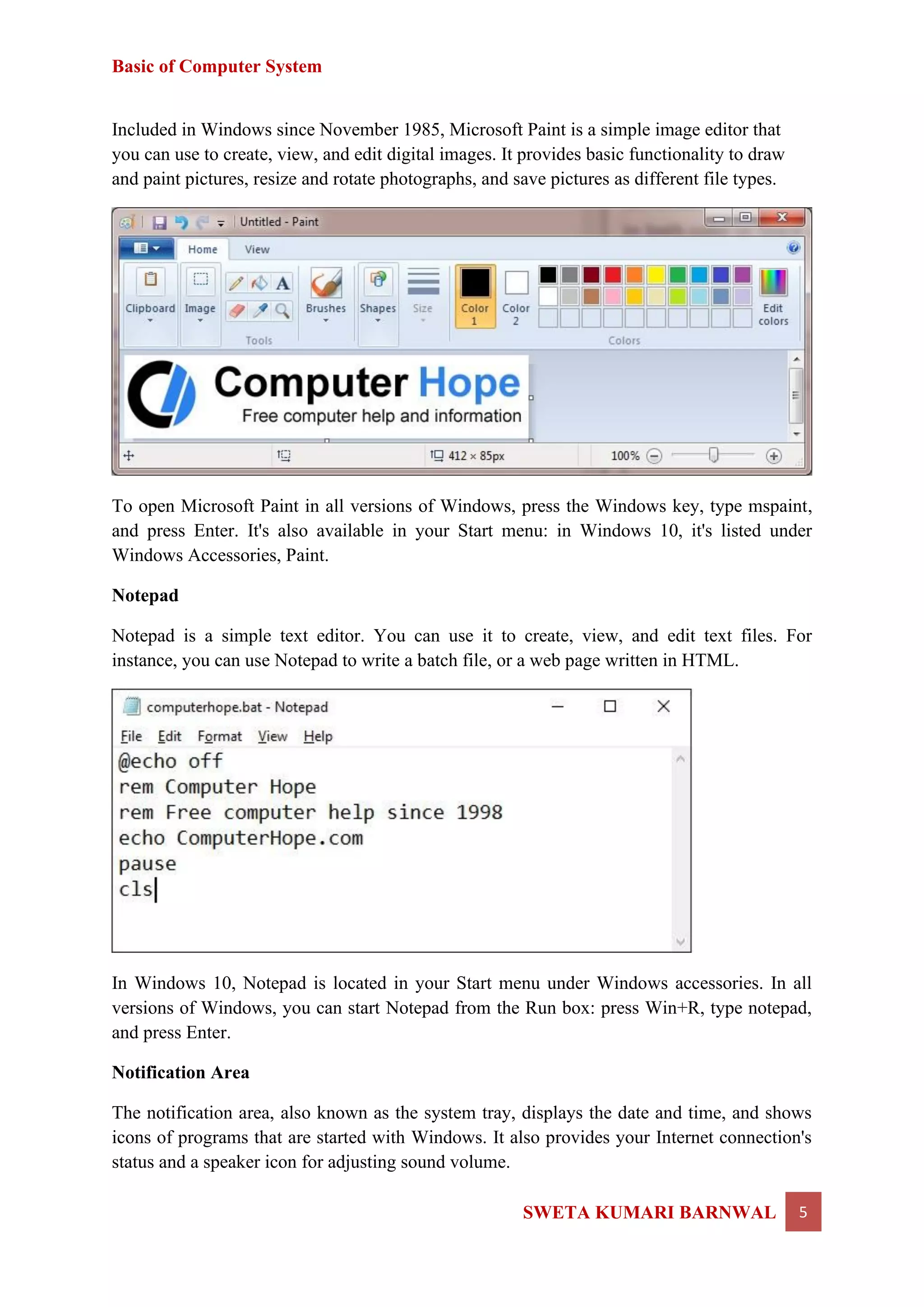 Basic of Computer System
SWETA KUMARI BARNWAL 5
Included in Windows since November 1985, Microsoft Paint is a simple image editor that
you can use to create, view, and edit digital images. It provides basic functionality to draw
and paint pictures, resize and rotate photographs, and save pictures as different file types.
To open Microsoft Paint in all versions of Windows, press the Windows key, type mspaint,
and press Enter. It's also available in your Start menu: in Windows 10, it's listed under
Windows Accessories, Paint.
Notepad
Notepad is a simple text editor. You can use it to create, view, and edit text files. For
instance, you can use Notepad to write a batch file, or a web page written in HTML.
In Windows 10, Notepad is located in your Start menu under Windows accessories. In all
versions of Windows, you can start Notepad from the Run box: press Win+R, type notepad,
and press Enter.
Notification Area
The notification area, also known as the system tray, displays the date and time, and shows
icons of programs that are started with Windows. It also provides your Internet connection's
status and a speaker icon for adjusting sound volume.
 
