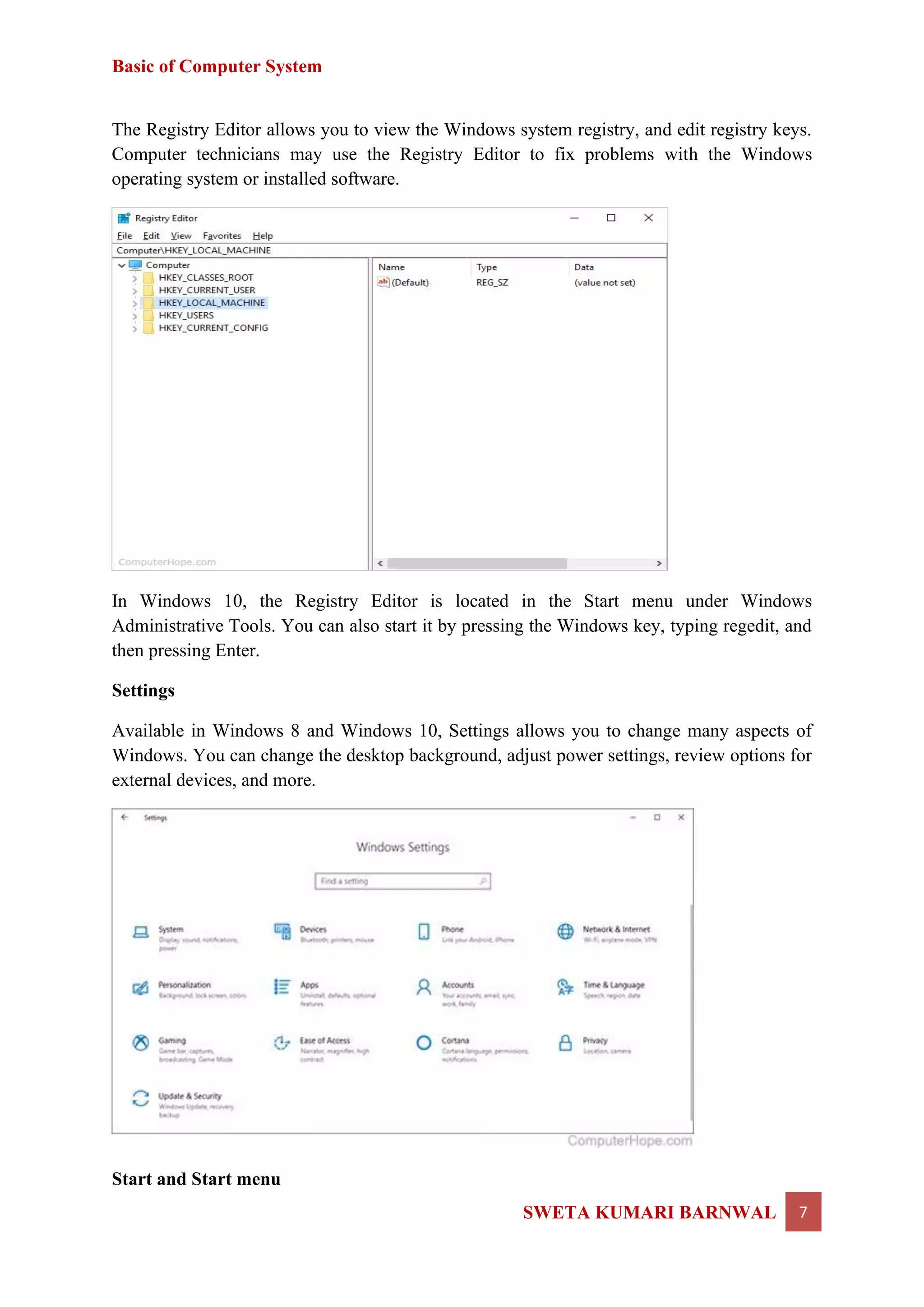 Basic of Computer System
SWETA KUMARI BARNWAL 7
The Registry Editor allows you to view the Windows system registry, and edit registry keys.
Computer technicians may use the Registry Editor to fix problems with the Windows
operating system or installed software.
In Windows 10, the Registry Editor is located in the Start menu under Windows
Administrative Tools. You can also start it by pressing the Windows key, typing regedit, and
then pressing Enter.
Settings
Available in Windows 8 and Windows 10, Settings allows you to change many aspects of
Windows. You can change the desktop background, adjust power settings, review options for
external devices, and more.
Start and Start menu
 