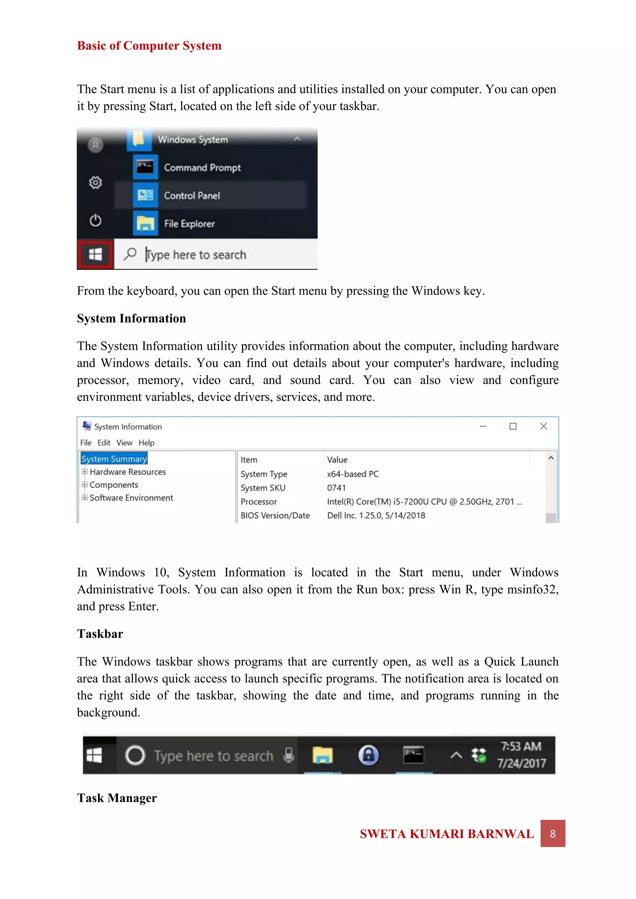 Basic of Computer System
SWETA KUMARI BARNWAL 8
The Start menu is a list of applications and utilities installed on your computer. You can open
it by pressing Start, located on the left side of your taskbar.
From the keyboard, you can open the Start menu by pressing the Windows key.
System Information
The System Information utility provides information about the computer, including hardware
and Windows details. You can find out details about your computer's hardware, including
processor, memory, video card, and sound card. You can also view and configure
environment variables, device drivers, services, and more.
In Windows 10, System Information is located in the Start menu, under Windows
Administrative Tools. You can also open it from the Run box: press Win R, type msinfo32,
and press Enter.
Taskbar
The Windows taskbar shows programs that are currently open, as well as a Quick Launch
area that allows quick access to launch specific programs. The notification area is located on
the right side of the taskbar, showing the date and time, and programs running in the
background.
Task Manager
 