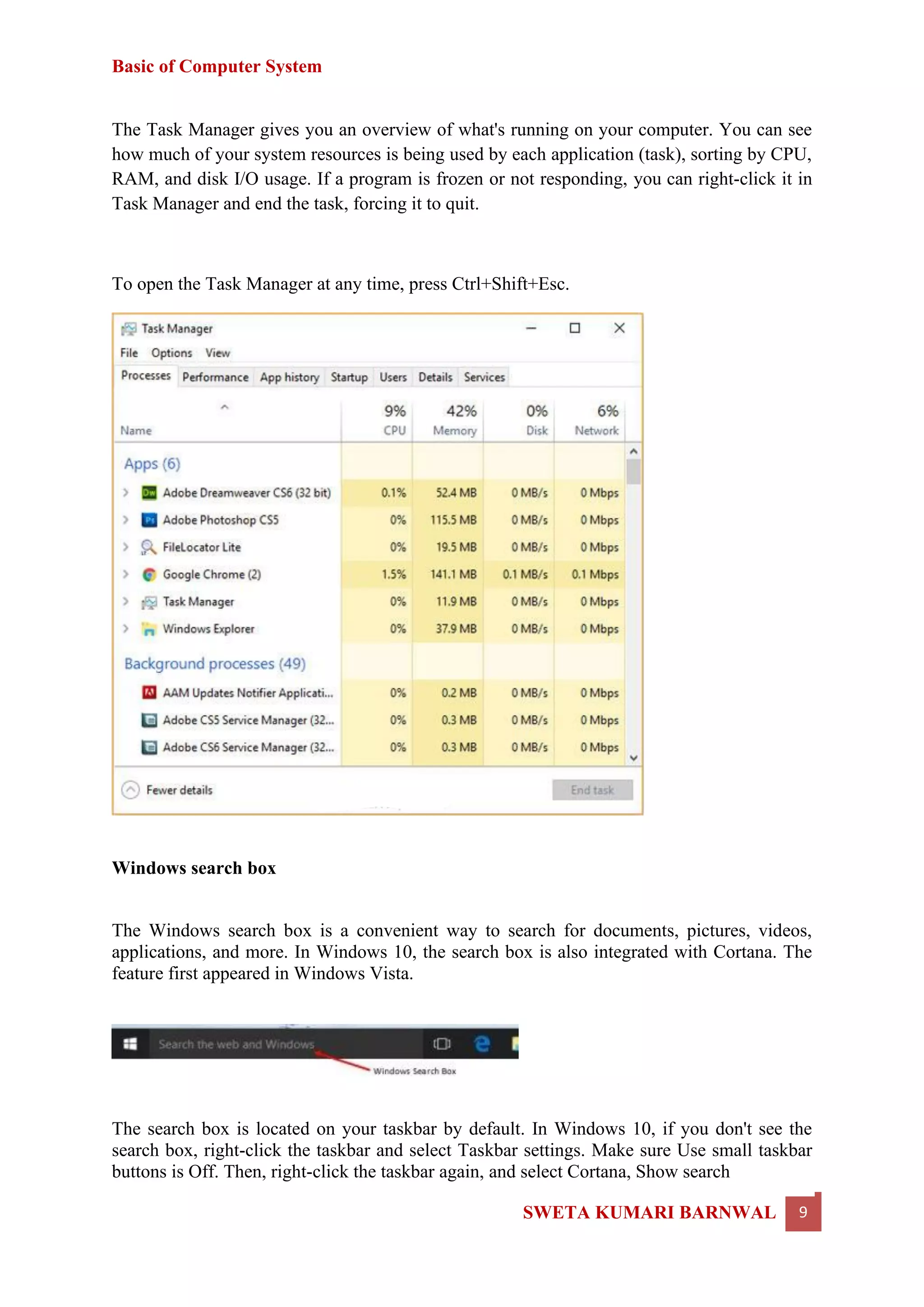 Basic of Computer System
SWETA KUMARI BARNWAL 9
The Task Manager gives you an overview of what's running on your computer. You can see
how much of your system resources is being used by each application (task), sorting by CPU,
RAM, and disk I/O usage. If a program is frozen or not responding, you can right-click it in
Task Manager and end the task, forcing it to quit.
To open the Task Manager at any time, press Ctrl+Shift+Esc.
Windows search box
The Windows search box is a convenient way to search for documents, pictures, videos,
applications, and more. In Windows 10, the search box is also integrated with Cortana. The
feature first appeared in Windows Vista.
The search box is located on your taskbar by default. In Windows 10, if you don't see the
search box, right-click the taskbar and select Taskbar settings. Make sure Use small taskbar
buttons is Off. Then, right-click the taskbar again, and select Cortana, Show search
 