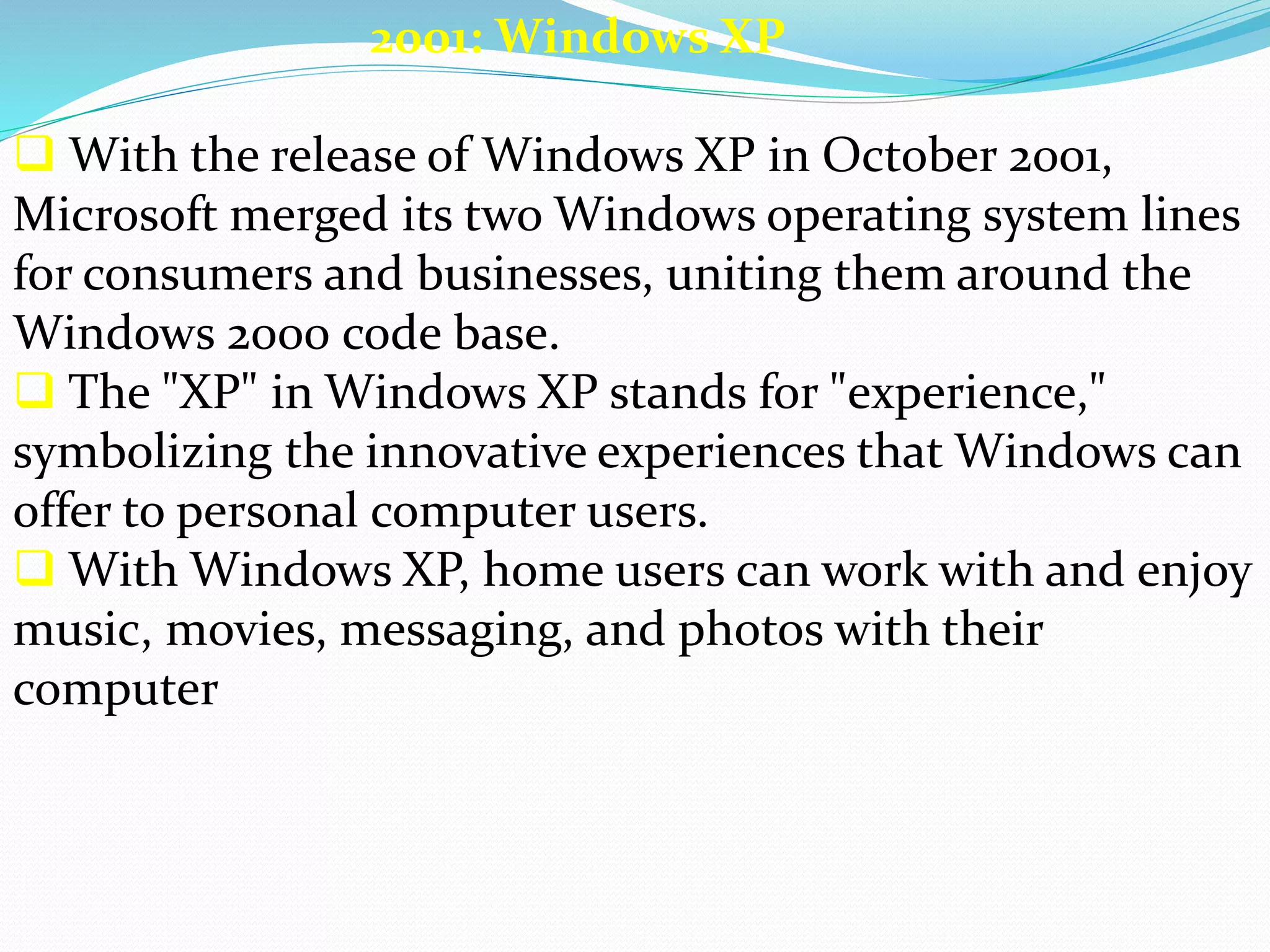 2001: Windows XP 
 With the release of Windows XP in October 2001, 
Microsoft merged its two Windows operating system lines 
for consumers and businesses, uniting them around the 
Windows 2000 code base. 
 The "XP" in Windows XP stands for "experience," 
symbolizing the innovative experiences that Windows can 
offer to personal computer users. 
 With Windows XP, home users can work with and enjoy 
music, movies, messaging, and photos with their 
computer 
 