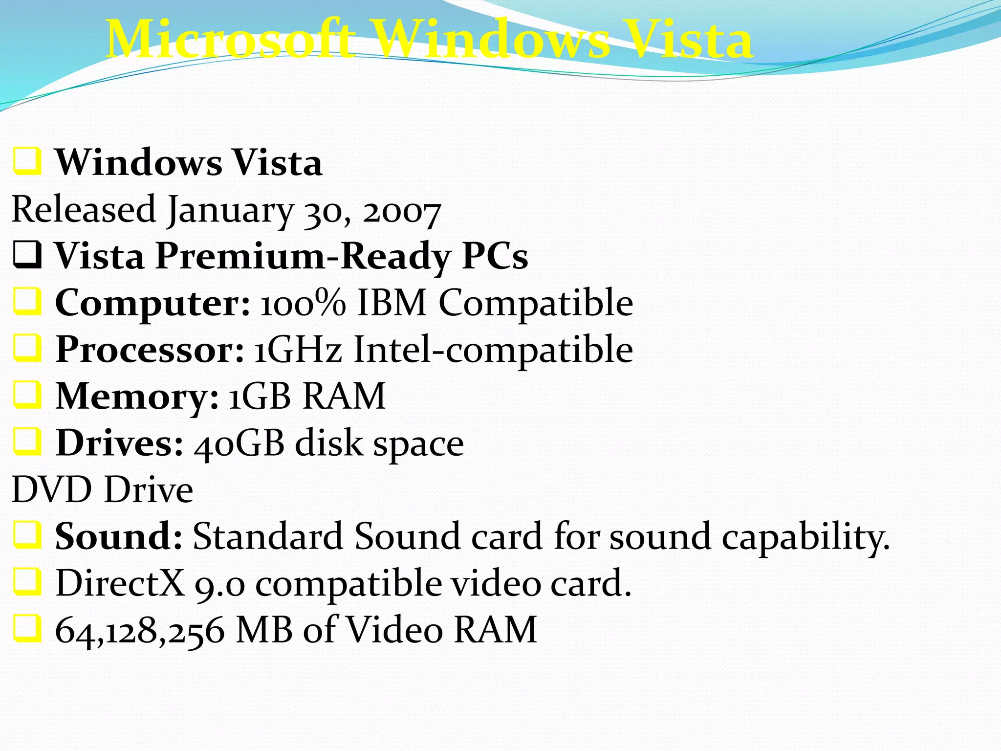 Microsoft Windows Vista 
 Windows Vista 
Released January 30, 2007 
 Vista Premium-Ready PCs 
 Computer: 100% IBM Compatible 
 Processor: 1GHz Intel-compatible 
 Memory: 1GB RAM 
 Drives: 40GB disk space 
DVD Drive 
 Sound: Standard Sound card for sound capability. 
 DirectX 9.0 compatible video card. 
 64,128,256 MB of Video RAM 
 