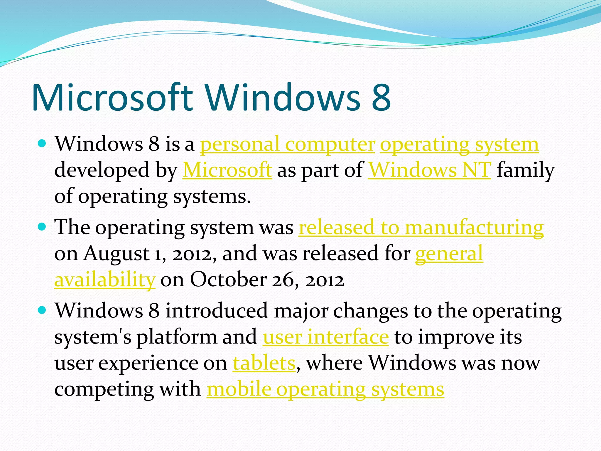 Microsoft Windows 8 
 Windows 8 is a personal computer operating system 
developed by Microsoft as part of Windows NT family 
of operating systems. 
 The operating system was released to manufacturing 
on August 1, 2012, and was released for general 
availability on October 26, 2012 
 Windows 8 introduced major changes to the operating 
system's platform and user interface to improve its 
user experience on tablets, where Windows was now 
competing with mobile operating systems 
 