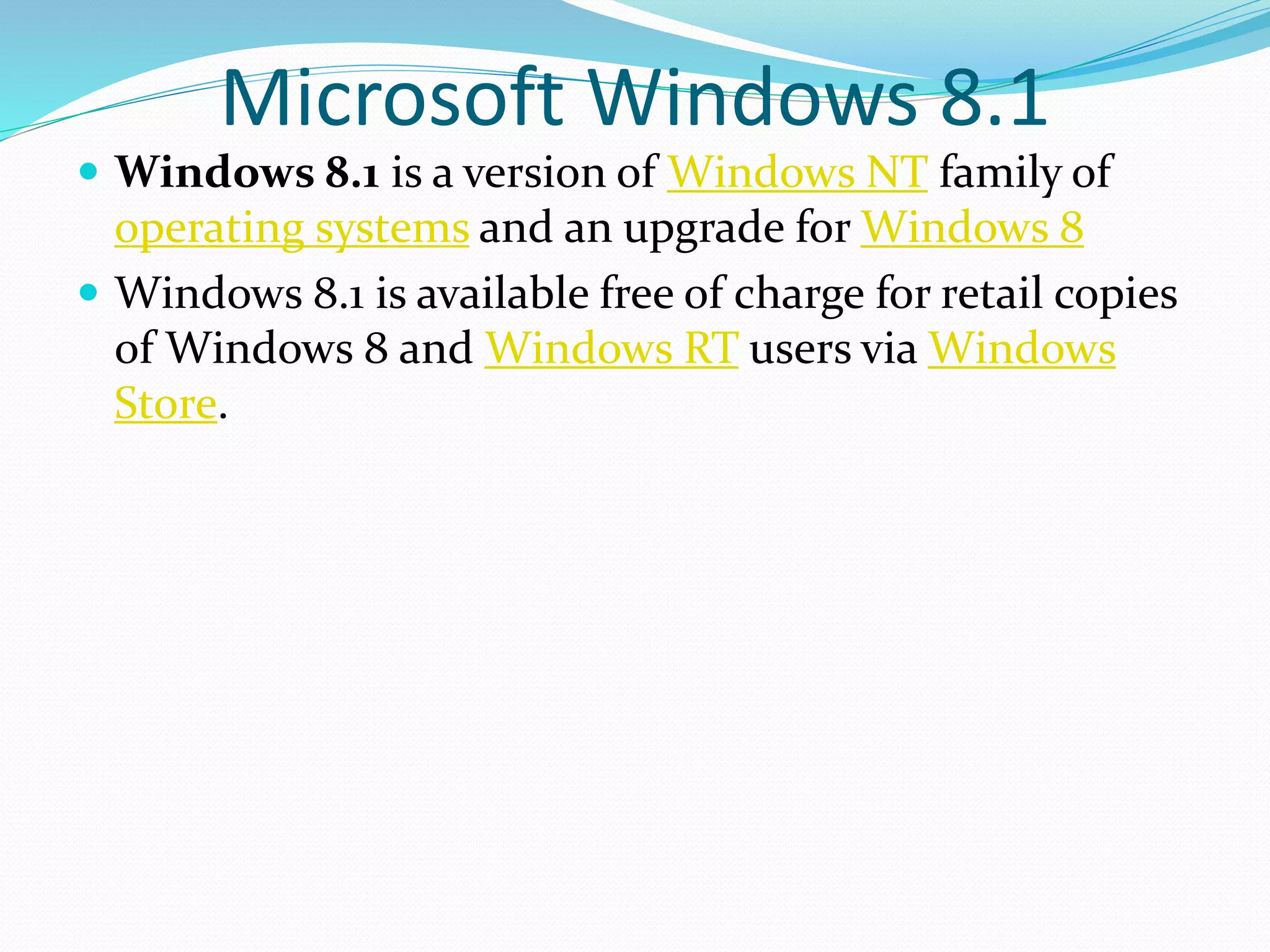 Microsoft Windows 8.1 
 Windows 8.1 is a version of Windows NT family of 
operating systems and an upgrade for Windows 8 
 Windows 8.1 is available free of charge for retail copies 
of Windows 8 and Windows RT users via Windows 
Store. 
 