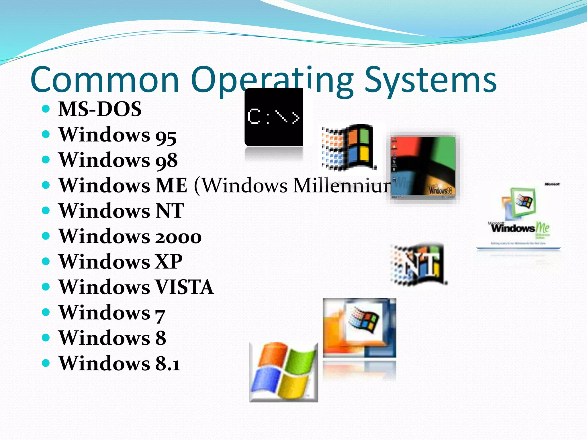 Common Operating Systems 
 MS-DOS 
 Windows 95 
 Windows 98 
 Windows ME (Windows Millennium) 
 Windows NT 
 Windows 2000 
 Windows XP 
 Windows VISTA 
 Windows 7 
 Windows 8 
 Windows 8.1 
 