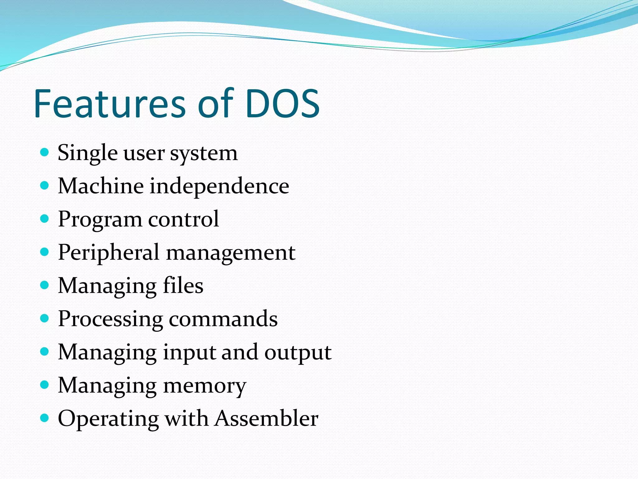 Features of DOS 
 Single user system 
 Machine independence 
 Program control 
 Peripheral management 
 Managing files 
 Processing commands 
 Managing input and output 
 Managing memory 
 Operating with Assembler 
 