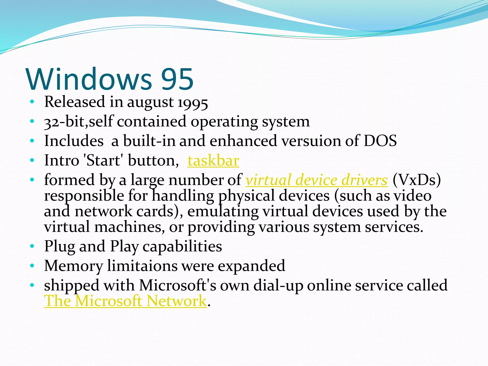 Windows 95 
• Released in august 1995 
• 32-bit,self contained operating system 
• Includes a built-in and enhanced versuion of DOS 
• Intro 'Start' button, taskbar 
• formed by a large number of virtual device drivers (VxDs) 
responsible for handling physical devices (such as video 
and network cards), emulating virtual devices used by the 
virtual machines, or providing various system services. 
• Plug and Play capabilities 
• Memory limitaions were expanded 
• shipped with Microsoft's own dial-up online service called 
The Microsoft Network. 
 