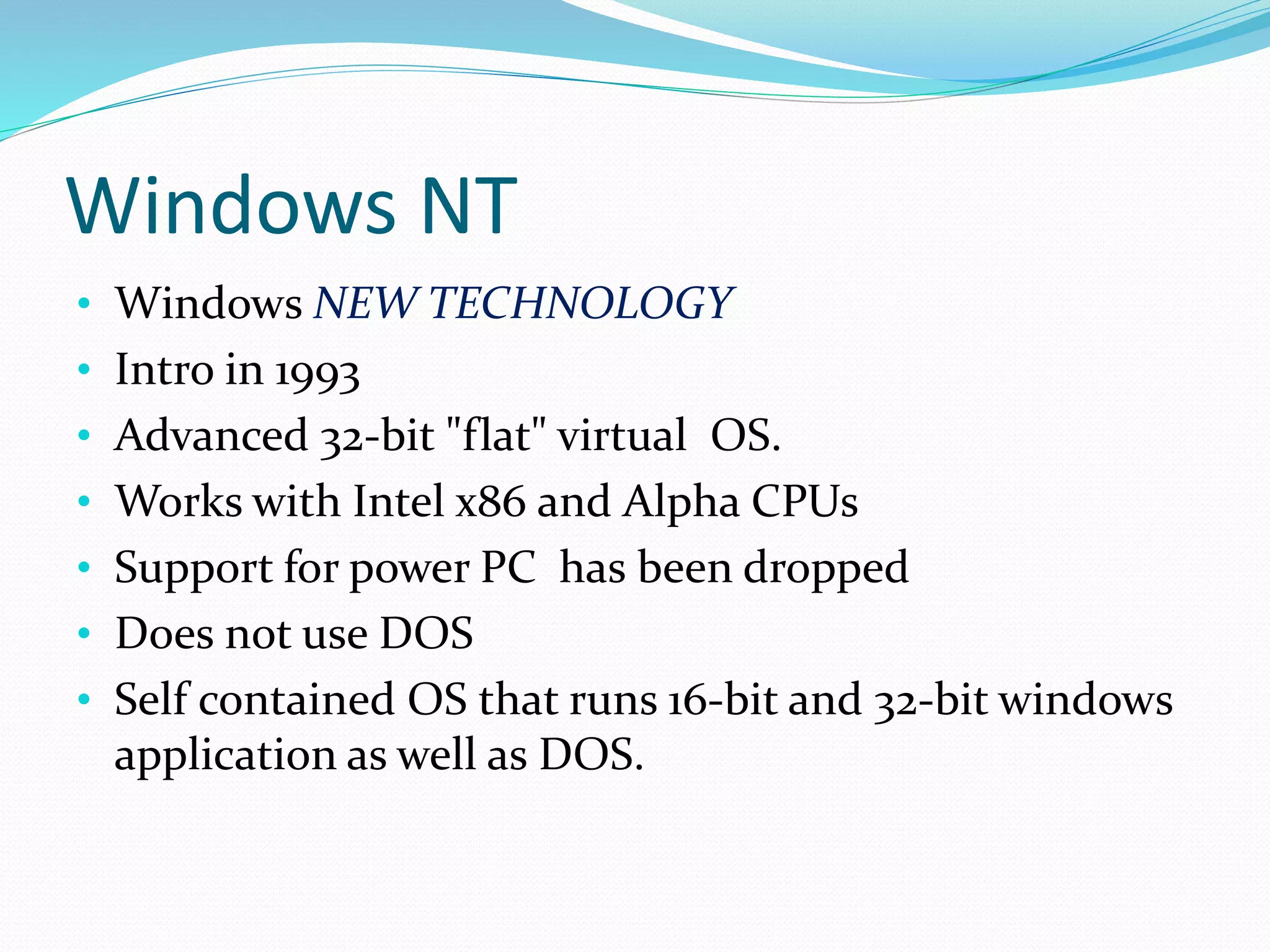 Windows NT 
• Windows NEW TECHNOLOGY 
• Intro in 1993 
• Advanced 32-bit "flat" virtual OS. 
• Works with Intel x86 and Alpha CPUs 
• Support for power PC has been dropped 
• Does not use DOS 
• Self contained OS that runs 16-bit and 32-bit windows 
application as well as DOS. 
 