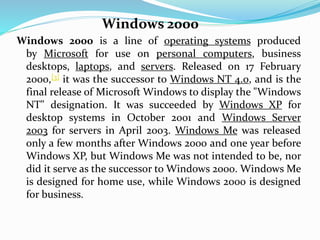 Windows 2000 
Windows 2000 is a line of operating systems produced 
by Microsoft for use on personal computers, business 
desktops, laptops, and servers. Released on 17 February 
2000,[3] it was the successor to Windows NT 4.0, and is the 
final release of Microsoft Windows to display the "Windows 
NT" designation. It was succeeded by Windows XP for 
desktop systems in October 2001 and Windows Server 
2003 for servers in April 2003. Windows Me was released 
only a few months after Windows 2000 and one year before 
Windows XP, but Windows Me was not intended to be, nor 
did it serve as the successor to Windows 2000. Windows Me 
is designed for home use, while Windows 2000 is designed 
for business. 
 