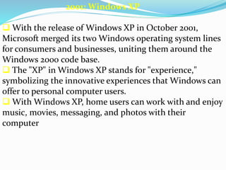 2001: Windows XP 
 With the release of Windows XP in October 2001, 
Microsoft merged its two Windows operating system lines 
for consumers and businesses, uniting them around the 
Windows 2000 code base. 
 The "XP" in Windows XP stands for "experience," 
symbolizing the innovative experiences that Windows can 
offer to personal computer users. 
 With Windows XP, home users can work with and enjoy 
music, movies, messaging, and photos with their 
computer 
 