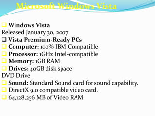 Microsoft Windows Vista 
 Windows Vista 
Released January 30, 2007 
 Vista Premium-Ready PCs 
 Computer: 100% IBM Compatible 
 Processor: 1GHz Intel-compatible 
 Memory: 1GB RAM 
 Drives: 40GB disk space 
DVD Drive 
 Sound: Standard Sound card for sound capability. 
 DirectX 9.0 compatible video card. 
 64,128,256 MB of Video RAM 
 