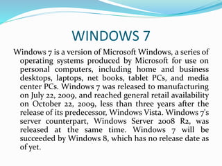WINDOWS 7 
Windows 7 is a version of Microsoft Windows, a series of 
operating systems produced by Microsoft for use on 
personal computers, including home and business 
desktops, laptops, net books, tablet PCs, and media 
center PCs. Windows 7 was released to manufacturing 
on July 22, 2009, and reached general retail availability 
on October 22, 2009, less than three years after the 
release of its predecessor, Windows Vista. Windows 7's 
server counterpart, Windows Server 2008 R2, was 
released at the same time. Windows 7 will be 
succeeded by Windows 8, which has no release date as 
of yet. 
 