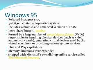 Windows 95 
• Released in august 1995 
• 32-bit,self contained operating system 
• Includes a built-in and enhanced versuion of DOS 
• Intro 'Start' button, taskbar 
• formed by a large number of virtual device drivers (VxDs) 
responsible for handling physical devices (such as video 
and network cards), emulating virtual devices used by the 
virtual machines, or providing various system services. 
• Plug and Play capabilities 
• Memory limitaions were expanded 
• shipped with Microsoft's own dial-up online service called 
The Microsoft Network. 
 