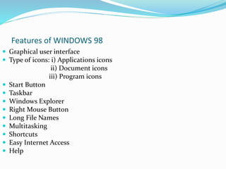 Features of WINDOWS 98 
 Graphical user interface 
 Type of icons: i) Applications icons 
ii) Document icons 
iii) Program icons 
 Start Button 
 Taskbar 
 Windows Explorer 
 Right Mouse Button 
 Long File Names 
 Multitasking 
 Shortcuts 
 Easy Internet Access 
 Help 
 
