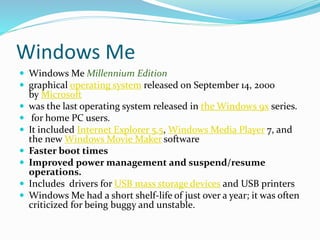 Windows Me 
 Windows Me Millennium Edition 
 graphical operating system released on September 14, 2000 
by Microsoft 
 was the last operating system released in the Windows 9x series. 
 for home PC users. 
 It included Internet Explorer 5.5, Windows Media Player 7, and 
the new Windows Movie Maker software 
 Faster boot times 
 Improved power management and suspend/resume 
operations. 
 Includes drivers for USB mass storage devices and USB printers 
 Windows Me had a short shelf-life of just over a year; it was often 
criticized for being buggy and unstable. 
 