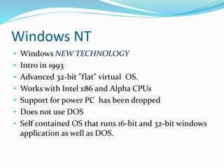 Windows NT 
• Windows NEW TECHNOLOGY 
• Intro in 1993 
• Advanced 32-bit "flat" virtual OS. 
• Works with Intel x86 and Alpha CPUs 
• Support for power PC has been dropped 
• Does not use DOS 
• Self contained OS that runs 16-bit and 32-bit windows 
application as well as DOS. 
 