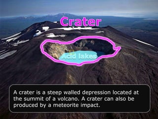 A crater is a steep walled depression located at
the summit of a volcano. A crater can also be
produced by a meteorite impact.
 