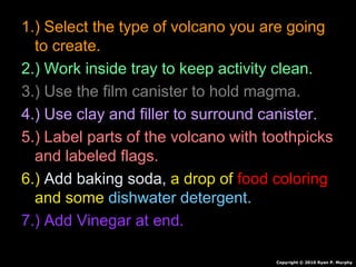 1.) Select the type of volcano you are going
to create.
2.) Work inside tray to keep activity clean.
3.) Use the film canister to hold magma.
4.) Use clay and filler to surround canister.
5.) Label parts of the volcano with toothpicks
and labeled flags.
6.) Add baking soda, a drop of food coloring
and some dishwater detergent.
7.) Add Vinegar at end.
Copyright © 2010 Ryan P. Murphy
 