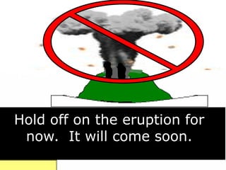Hold off on the eruption for
now. It will come soon.
 