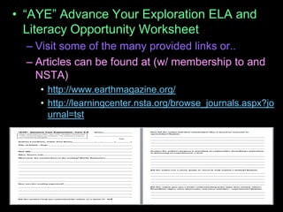 • “AYE” Advance Your Exploration ELA and
Literacy Opportunity Worksheet
– Visit some of the many provided links or..
– Articles can be found at (w/ membership to and
NSTA)
• http://www.earthmagazine.org/
• http://learningcenter.nsta.org/browse_journals.aspx?jo
urnal=tst
 