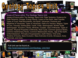 Areas of Focus within The Geology Topics Unit:
-Areas of Focus within The Geology Topics Unit: Plate Tectonics, Evidence for
Plate Tectonics, Pangea, Energy Waves, Layers of the Earth, Heat Transfer,
Types of Crust, Plate Boundaries, Hot Spots, Volcanoes, Positives and
Negatives of Volcanoes, Types of Volcanoes, Parts of a Volcano, Magma, Types
of Lava, Viscosity, Earthquakes, Faults, Folds, Seismograph, Richter Scale,
Seismograph, Tsunami’s, Rocks, Minerals, Crystals, Uses of Minerals, Types of
Crystals, Physical Properties of Minerals, Rock Cycle, Common Igneous Rocks,
Common Sedimentary Rocks, Common Metamorphic Rocks., Age of the Earth,
Uniformitarianism, Principle of Superposition, Earth History, Time Units,
Timeline of Events, Basic Evolution, Mass Extinction Events, Dinosaurs, Early
Mammals, and more.
Full Unit can be found at…
http://sciencepowerpoint.com/Geology_Unit.html
 