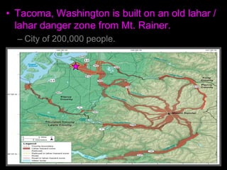 • Tacoma, Washington is built on an old lahar /
lahar danger zone from Mt. Rainer.
– City of 200,000 people.
 