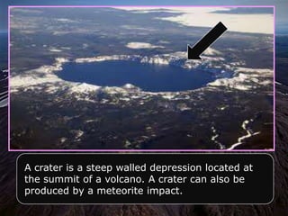 A crater is a steep walled depression located at
the summit of a volcano. A crater can also be
produced by a meteorite impact.
 