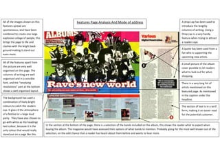 Features Page Analysis And Mode of addressThe section of text is in a serif form, making it an easier read for the potential customer.In the section at the bottom of the page, there is a selection of the bands included on the album, this shows the reader what to expect when buying the album. The magazine would have assessed their options of what bands to mention. Probably going for the most well known out of the selection, on the odd chance that a reader has heard about them before and wants to hear more.There is a very long list of artists mentioned on this featured page. As mentioned in the caption under the headline.A small picture of the album cover possible to let readers what to look out for when shopping.A quote has been used from a fan who is supporting the upcoming new artists.A drop cap has been used to introduce the lengthy columns of writing. Using a Drop cap is a very handy feature when trying to attract a readers eye.The background has used a combination of lively bright colours to catch the readers eye. It gives it the atmosphere of a festival or a large loud party.  They have also chosen to go with white as the headings text colour, because it is the only colour that would really stand out on a page like this.All of the features apart from the picture are very well organised on this page. The columns of writing are well organised and in a sensible font, and the “revolving revolutions” part at the bottom shows a well organised layout.All of the images shown on this features spread are spontaneous, and have been combined to create one large explosive collage of people, this brings the page to life and clashes with the bright back ground making it stand out even more.1240155609600<br />