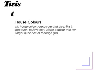 Twis
t
House Colours
My house colours are purple and blue. This is
because I believe they will be popular with my
target audience of teenage girls.
 