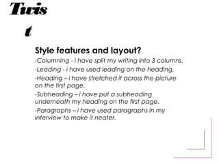 Twis
t
Style features and layout?
-Columning - i have split my writing into 3 columns.
-Leading - i have used leading on the heading.
-Heading – i have stretched it across the picture
on the first page.
-Subheading – i have put a subheading
underneath my heading on the first page.
-Paragraphs – i have used paragraphs in my
interview to make it neater.
 