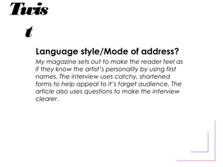 Twis
t
Language style/Mode of address?
My magazine sets out to make the reader feel as
if they know the artist’s personality by using first
names. The interview uses catchy, shortened
forms to help appeal to it’s target audience. The
article also uses questions to make the interview
clearer.
 