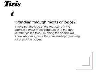 Twis
t
Branding through motifs or logos?
I have put the logo of the magazine in the
bottom corners of the pages next to the age
number (in the folio). By doing this people will
know what magazine they are reading by looking
at any of the pages.
 