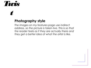 Twis
t
Photography style
The images on my features page use indirect
address, so the picture is taken live. This is so that
the reader feels as if they are actually there and
they get a better idea of what the artist is like.
 